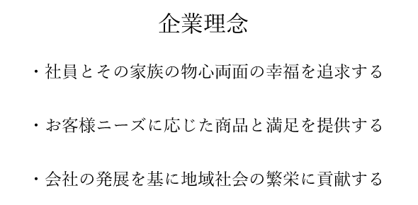 社員とその家族の物心両面の幸福を追求する、お客様のニーズに応じた商品と満足を提供する、会社の発展を基に地域社会の繁栄に貢献する